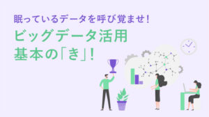 眠っているデータを呼び覚ませ！ビッグデータ活用基本の「き」！